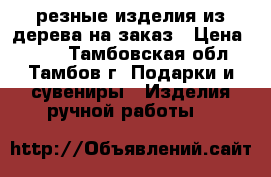 резные изделия из дерева на заказ › Цена ­ 500 - Тамбовская обл., Тамбов г. Подарки и сувениры » Изделия ручной работы   